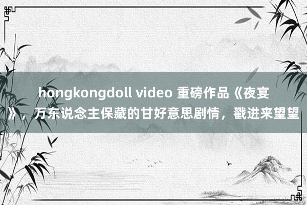 hongkongdoll video 重磅作品《夜宴》，万东说念主保藏的甘好意思剧情，戳进来望望