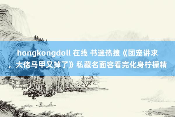 hongkongdoll 在线 书迷热搜《团宠讲求，大佬马甲又掉了》私藏名面容看完化身柠檬精