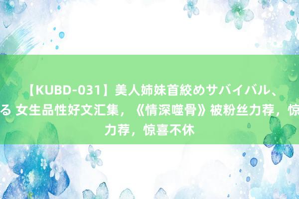 【KUBD-031】美人姉妹首絞めサバイバル、私生きる 女生品性好文汇集，《情深噬骨》被粉丝力荐，惊喜不休