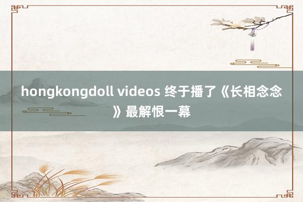 hongkongdoll videos 终于播了《长相念念》最解恨一幕