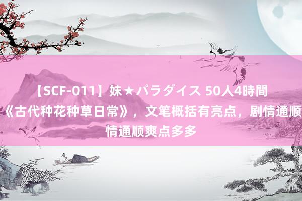 【SCF-011】妹★パラダイス 50人4時間 重磅作品《古代种花种草日常》，文笔概括有亮点，剧情通顺爽点多多