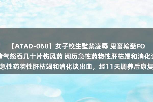 【ATAD-068】女子校生監禁凌辱 鬼畜輪姦FOREVER2 情侣吵架 女子赌气怒吞几十片伤风药 阅历急性药物性肝枯竭和消化谈出血，经11天调养后康复出院