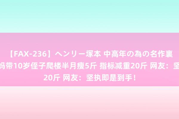 【FAX-236】ヘンリー塚本 中高年の為の名作裏ビデオ集 姑妈带10岁侄子爬楼半月瘦5斤 指标减重20斤 网友：坚执即是到手！