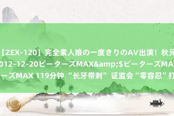 【ZEX-120】完全素人娘の一度きりのAV出演！秋元奈美</a>2012-12-20ピーターズMAX&$ピーターズMAX 119分钟 “长牙带刺” 证监会“零容忍”打击万般监犯违法行径