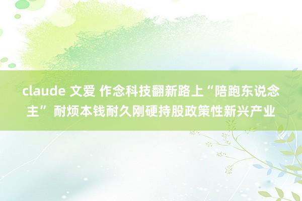 claude 文爱 作念科技翻新路上“陪跑东说念主” 耐烦本钱耐久刚硬持股政策性新兴产业