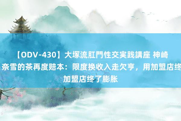 【ODV-430】大塚流肛門性交実践講座 神崎まゆみ 奈雪的茶再度赔本：限度换收入走欠亨，用加盟店终了膨胀