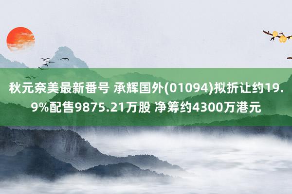 秋元奈美最新番号 承辉国外(01094)拟折让约19.9%配售9875.21万股 净筹约4300万港元