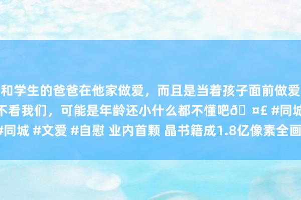 和学生的爸爸在他家做爱，而且是当着孩子面前做爱，太刺激了，孩子完全不看我们，可能是年龄还小什么都不懂吧🤣 #同城 #文爱 #自慰 业内首颗 晶书籍成1.8亿像素全画幅CIS芯片奏凯试产