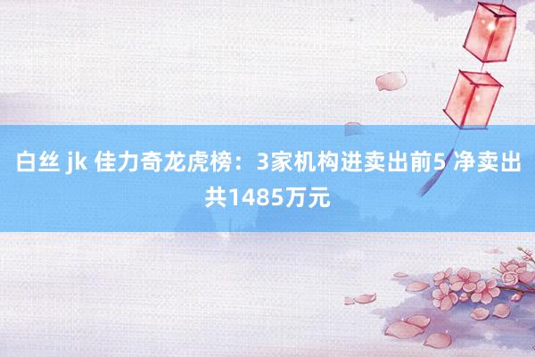 白丝 jk 佳力奇龙虎榜：3家机构进卖出前5 净卖出共1485万元