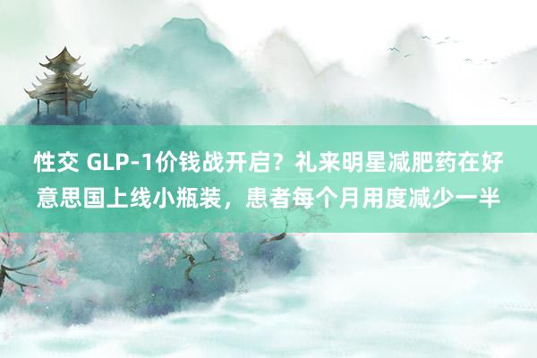 性交 GLP-1价钱战开启？礼来明星减肥药在好意思国上线小瓶装，患者每个月用度减少一半