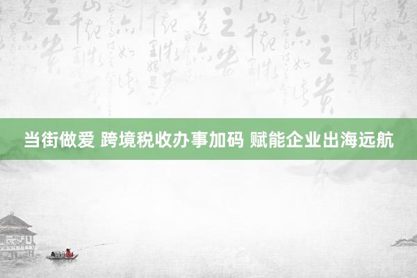 当街做爱 跨境税收办事加码 赋能企业出海远航