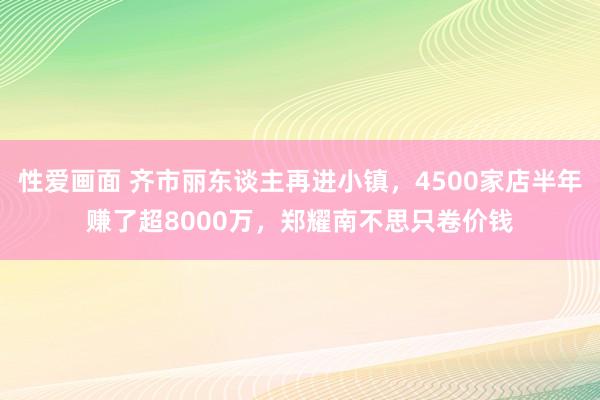 性爱画面 齐市丽东谈主再进小镇，4500家店半年赚了超8000万，郑耀南不思只卷价钱