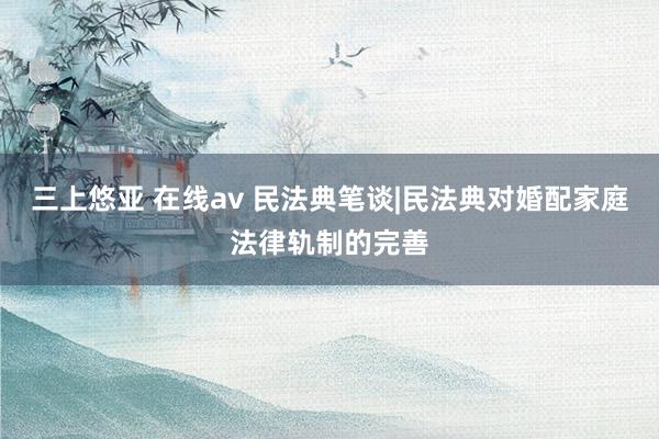 三上悠亚 在线av 民法典笔谈|民法典对婚配家庭法律轨制的完善