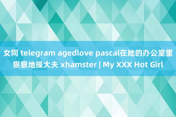 女同 telegram agedlove pascal在她的办公室里狠狠地操大夫 xhamster | My XXX Hot Girl