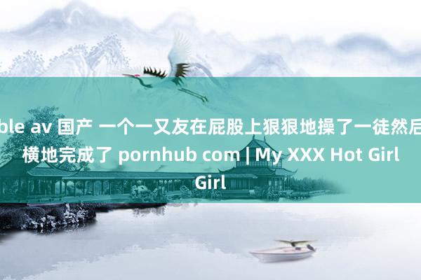 cable av 国产 一个一又友在屁股上狠狠地操了一徒然后强横地完成了 pornhub com | My XXX Hot Girl