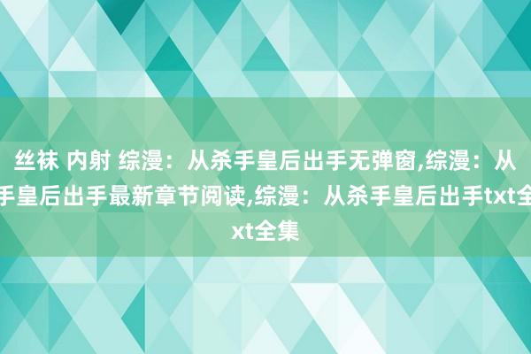 丝袜 内射 综漫：从杀手皇后出手无弹窗，综漫：从杀手皇后出手最新章节阅读，综漫：从杀手皇后出手txt全集