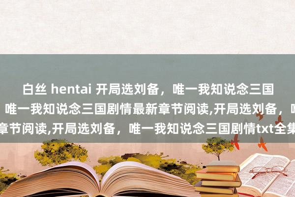 白丝 hentai 开局选刘备，唯一我知说念三国剧情无弹窗，开局选刘备，唯一我知说念三国剧情最新章节阅读，开局选刘备，唯一我知说念三国剧情txt全集