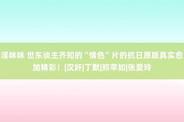 淫咪咪 世东谈主齐知的“情色”片的抗日原版真实愈加精彩！|汉奸|丁默|郑苹如|张爱玲