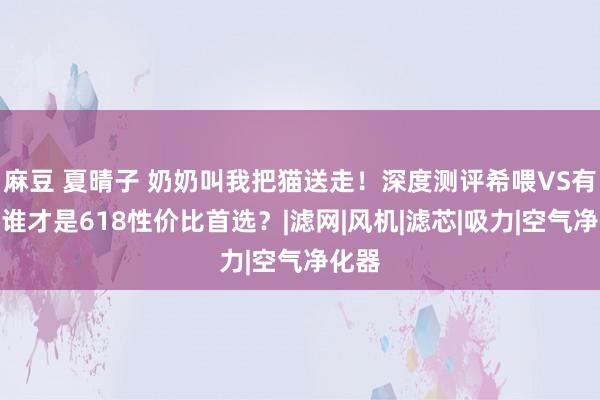 麻豆 夏晴子 奶奶叫我把猫送走！深度测评希喂VS有哈！谁才是618性价比首选？|滤网|风机|滤芯|吸力|空气净化器