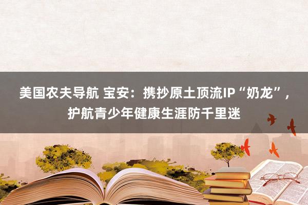 美国农夫导航 宝安：携抄原土顶流IP“奶龙”，护航青少年健康生涯防千里迷