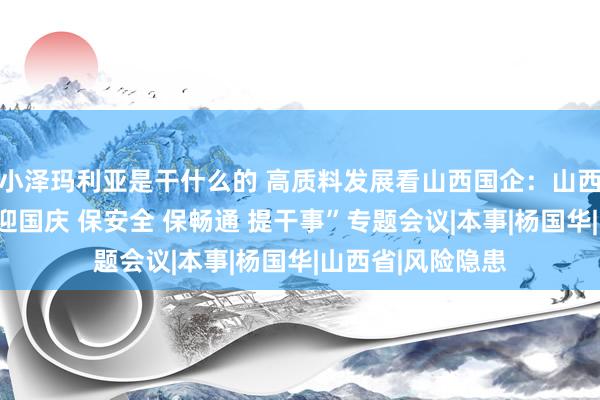 小泽玛利亚是干什么的 高质料发展看山西国企：山西交控集团召开“迎国庆 保安全 保畅通 提干事”专题会议|本事|杨国华|山西省|风险隐患