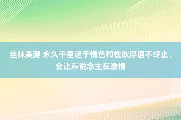 丝袜美腿 永久千里迷于情色和性欲厚谊不终止，会让东说念主在激情