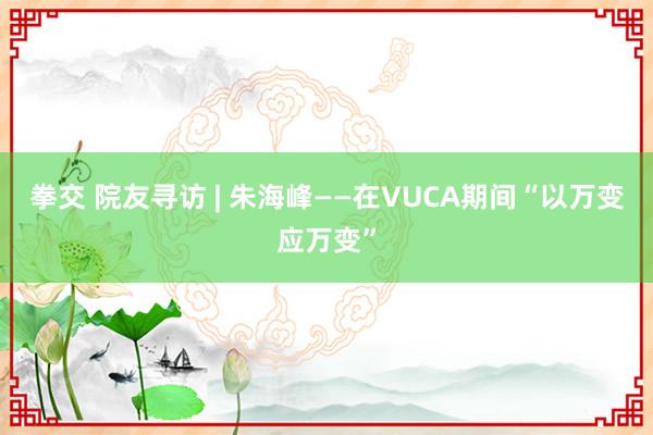 拳交 院友寻访 | 朱海峰——在VUCA期间“以万变应万变”